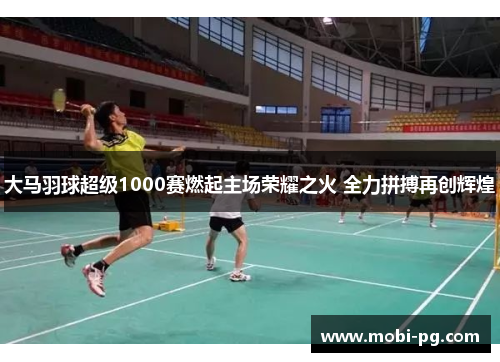 大马羽球超级1000赛燃起主场荣耀之火 全力拼搏再创辉煌