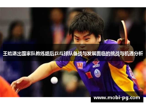 王皓退出国家队教练组后乒乓球队备战与发展面临的挑战与机遇分析